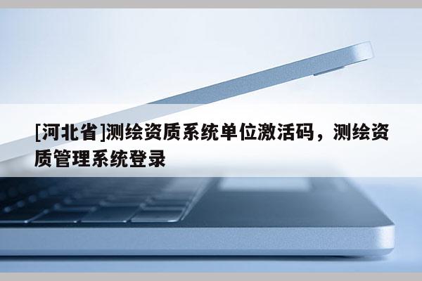 [河北省]测绘资质系统单位激活码，测绘资质管理系统登录
