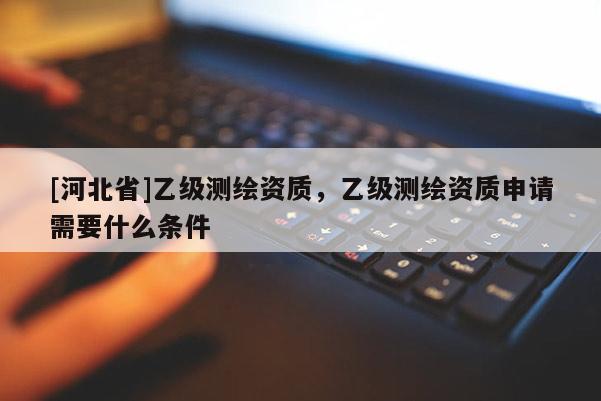 [河北省]乙级测绘资质，乙级测绘资质申请需要什么条件