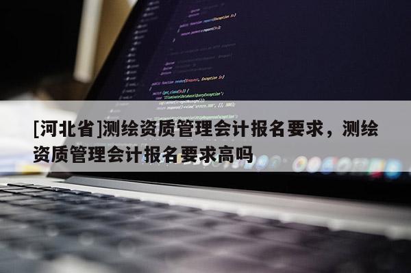 [河北省]测绘资质管理会计报名要求，测绘资质管理会计报名要求高吗