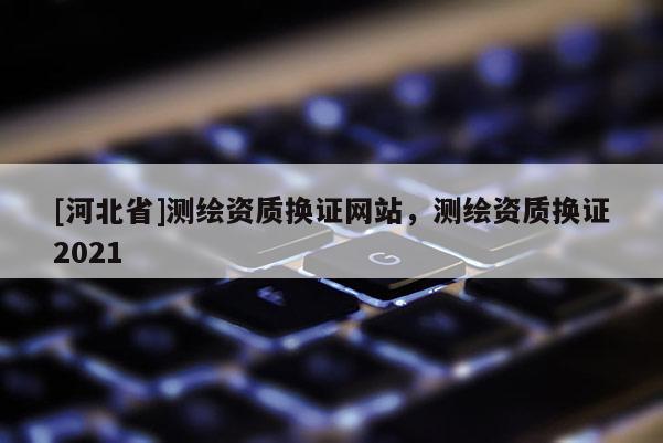 [河北省]测绘资质换证网站，测绘资质换证2021