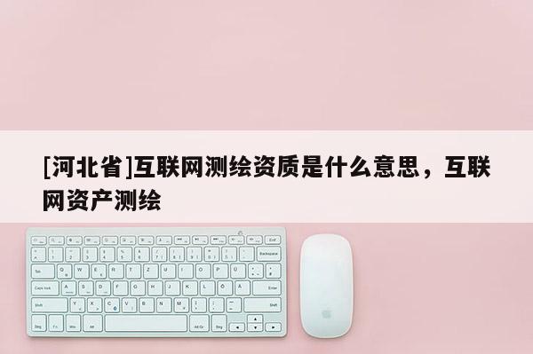 [河北省]互联网测绘资质是什么意思，互联网资产测绘