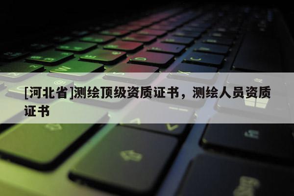 [河北省]测绘顶级资质证书，测绘人员资质证书