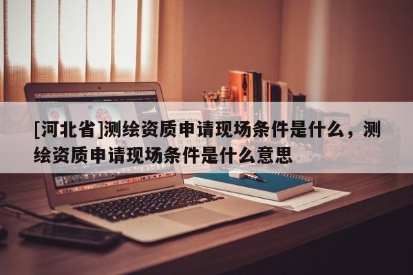 [河北省]测绘资质申请现场条件是什么，测绘资质申请现场条件是什么意思