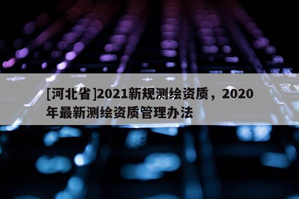 [河北省]2021新规测绘资质，2020年最新测绘资质管理办法