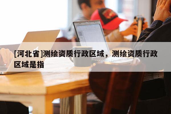 [河北省]测绘资质行政区域，测绘资质行政区域是指