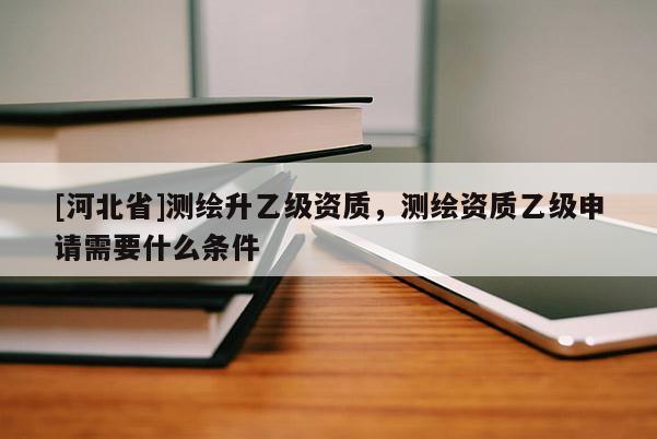 [河北省]测绘升乙级资质，测绘资质乙级申请需要什么条件