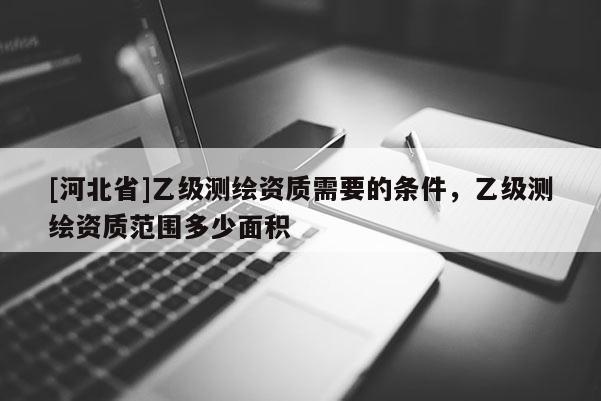 [河北省]乙级测绘资质需要的条件，乙级测绘资质范围多少面积
