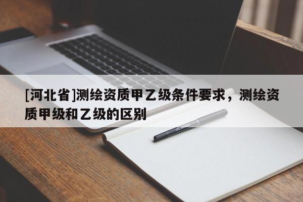 [河北省]测绘资质甲乙级条件要求，测绘资质甲级和乙级的区别