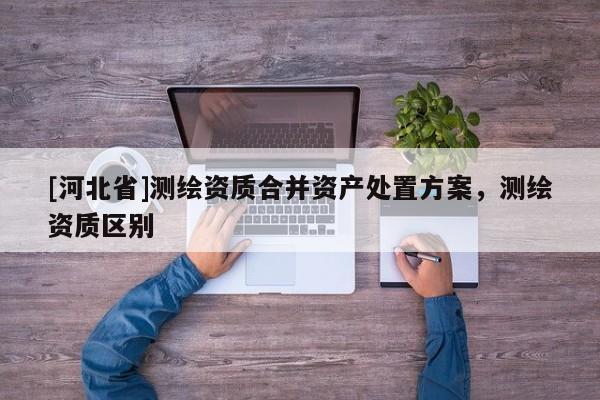 [河北省]测绘资质合并资产处置方案，测绘资质区别