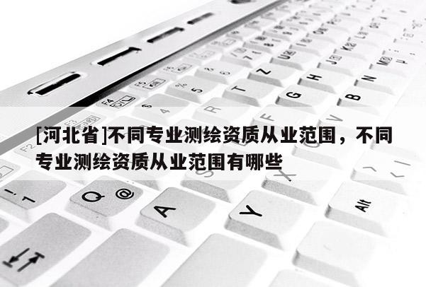 [河北省]不同专业测绘资质从业范围，不同专业测绘资质从业范围有哪些