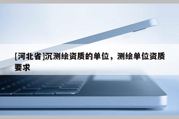 [河北省]沉测绘资质的单位，测绘单位资质要求