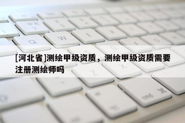 [河北省]测绘甲级资质，测绘甲级资质需要注册测绘师吗
