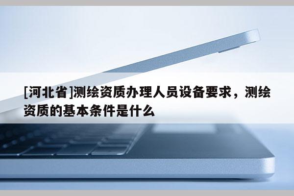 [河北省]测绘资质办理人员设备要求，测绘资质的基本条件是什么