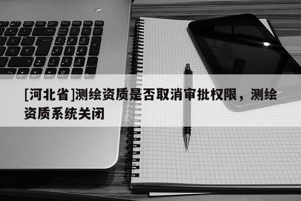 [河北省]测绘资质是否取消审批权限，测绘资质系统关闭