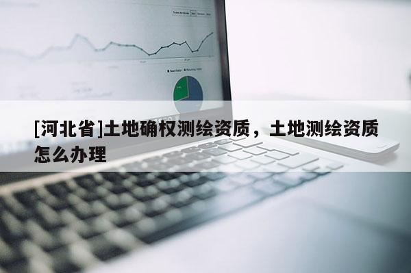 [河北省]土地确权测绘资质，土地测绘资质怎么办理