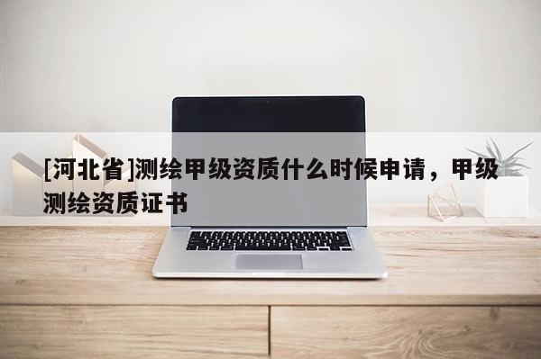 [河北省]测绘甲级资质什么时候申请，甲级测绘资质证书