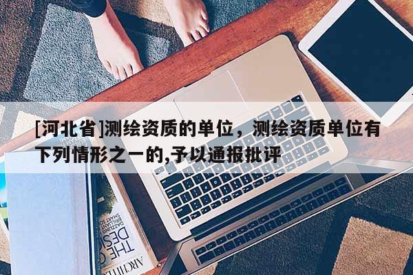 [河北省]测绘资质的单位，测绘资质单位有下列情形之一的,予以通报批评