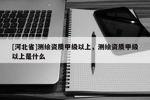 [河北省]测绘资质甲级以上，测绘资质甲级以上是什么