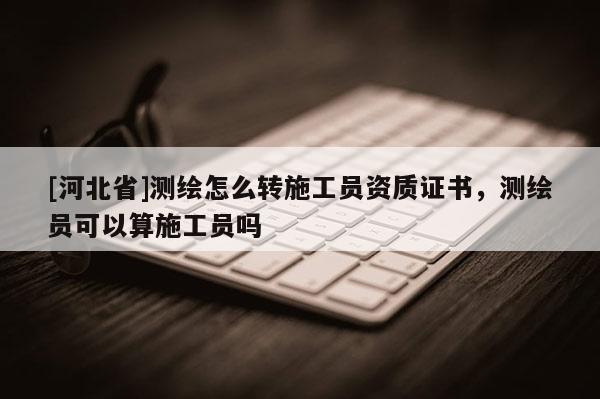 [河北省]测绘怎么转施工员资质证书，测绘员可以算施工员吗