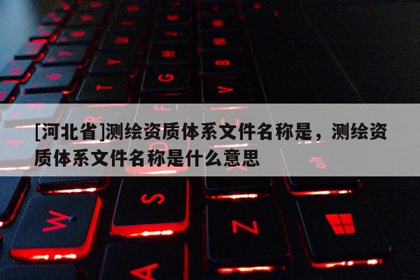 [河北省]测绘资质体系文件名称是，测绘资质体系文件名称是什么意思