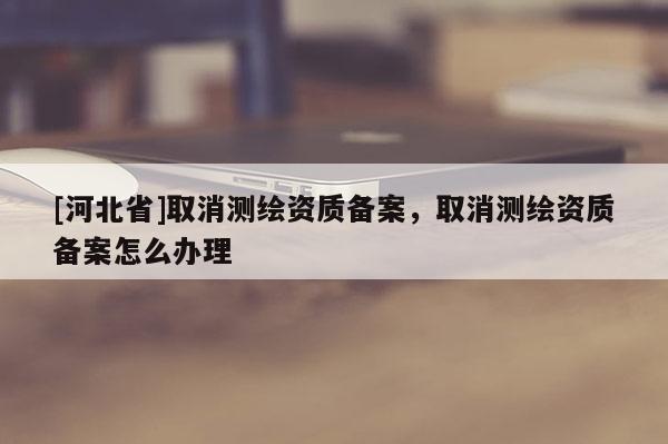 [河北省]取消测绘资质备案，取消测绘资质备案怎么办理