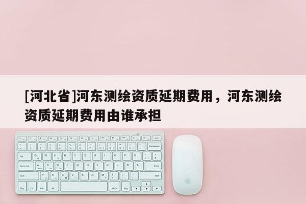[河北省]河东测绘资质延期费用，河东测绘资质延期费用由谁承担