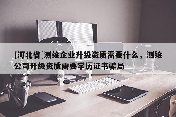 [河北省]测绘企业升级资质需要什么，测绘公司升级资质需要学历证书骗局