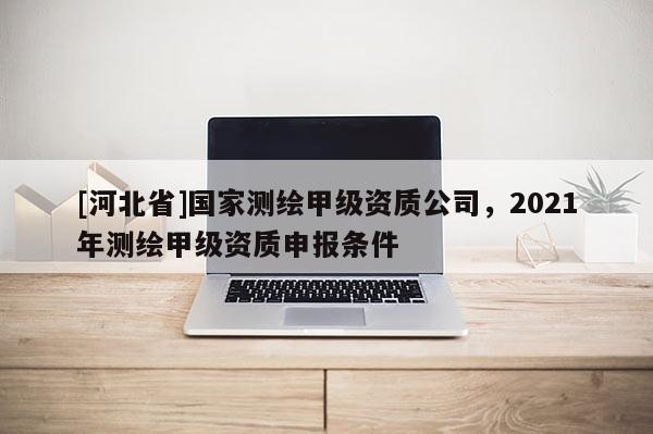 [河北省]国家测绘甲级资质公司，2021年测绘甲级资质申报条件