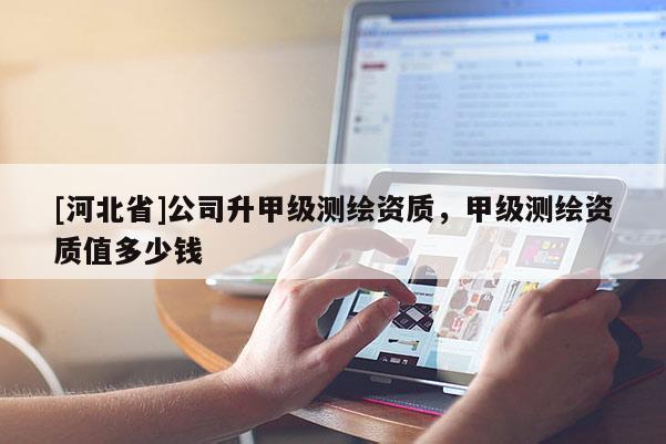 [河北省]公司升甲级测绘资质，甲级测绘资质值多少钱