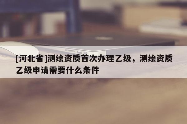 [河北省]测绘资质首次办理乙级，测绘资质乙级申请需要什么条件