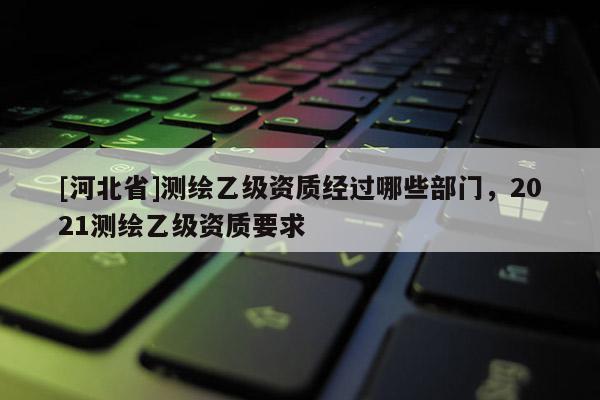 [河北省]测绘乙级资质经过哪些部门，2021测绘乙级资质要求