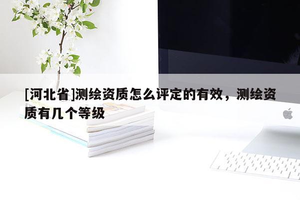 [河北省]测绘资质怎么评定的有效，测绘资质有几个等级