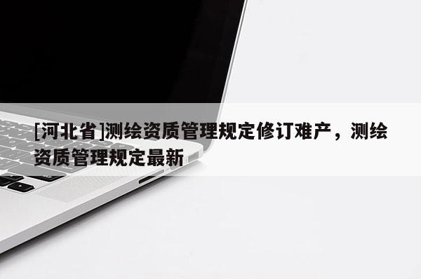 [河北省]测绘资质管理规定修订难产，测绘资质管理规定最新