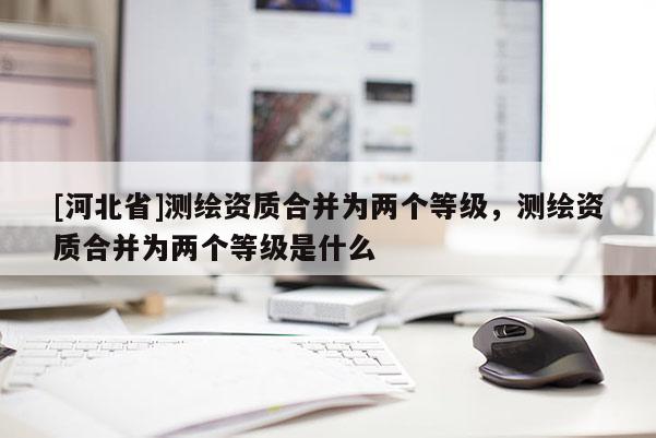 [河北省]测绘资质合并为两个等级，测绘资质合并为两个等级是什么