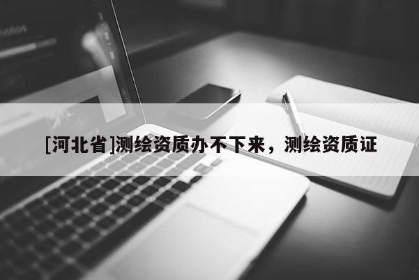 [河北省]测绘资质办不下来，测绘资质证
