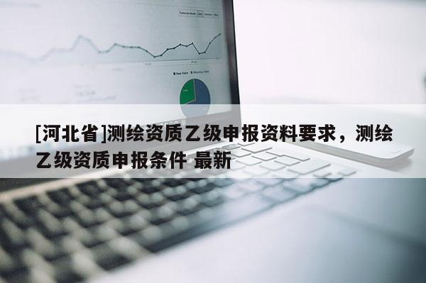 [河北省]测绘资质乙级申报资料要求，测绘乙级资质申报条件 最新