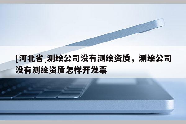 [河北省]测绘公司没有测绘资质，测绘公司没有测绘资质怎样开发票
