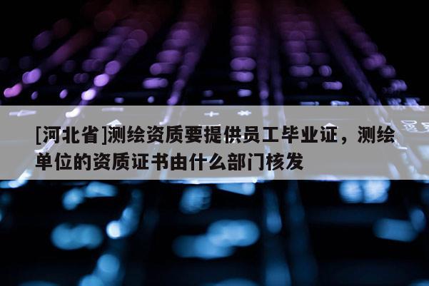 [河北省]测绘资质要提供员工毕业证，测绘单位的资质证书由什么部门核发