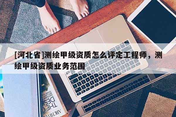 [河北省]测绘甲级资质怎么评定工程师，测绘甲级资质业务范围