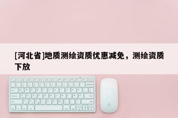 [河北省]地质测绘资质优惠减免，测绘资质下放