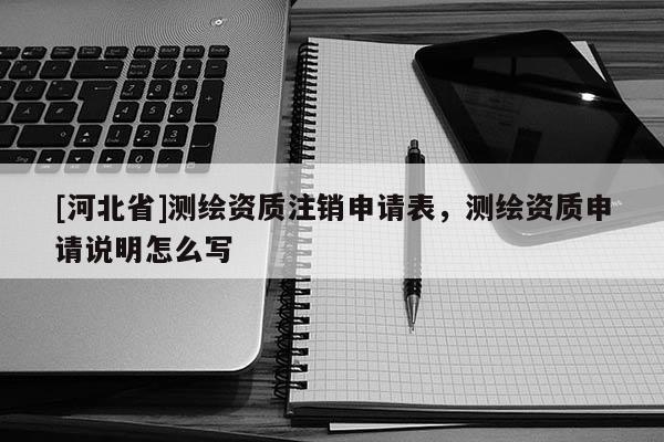 [河北省]测绘资质注销申请表，测绘资质申请说明怎么写