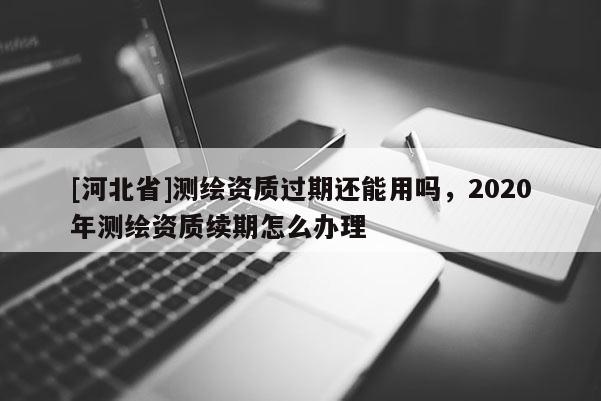 [河北省]测绘资质过期还能用吗，2020年测绘资质续期怎么办理