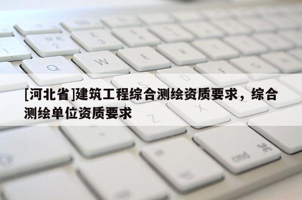 [河北省]建筑工程综合测绘资质要求，综合测绘单位资质要求