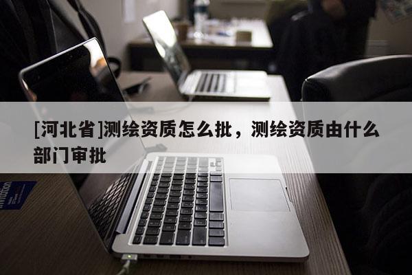 [河北省]测绘资质怎么批，测绘资质由什么部门审批