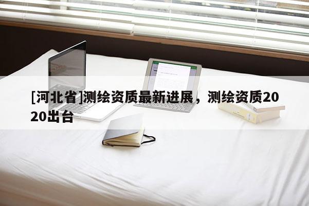[河北省]测绘资质最新进展，测绘资质2020出台
