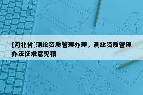 [河北省]测绘资质管理办理，测绘资质管理办法征求意见稿