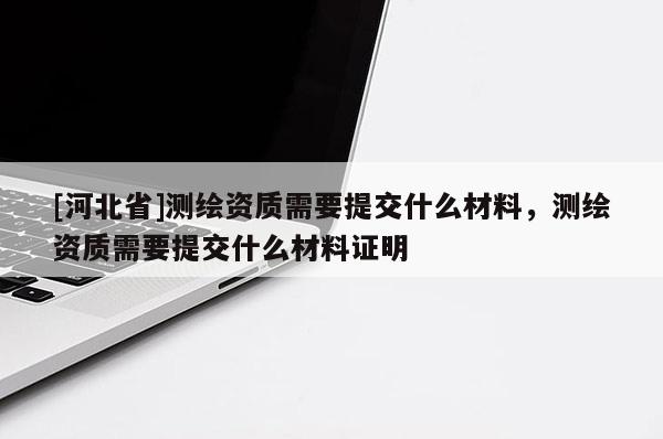 [河北省]测绘资质需要提交什么材料，测绘资质需要提交什么材料证明