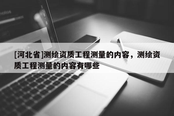 [河北省]测绘资质工程测量的内容，测绘资质工程测量的内容有哪些