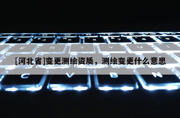 [河北省]变更测绘资质，测绘变更什么意思