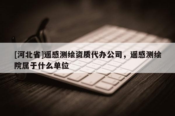 [河北省]遥感测绘资质代办公司，遥感测绘院属于什么单位